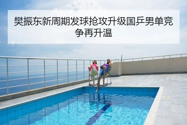 樊振东新周期发球抢攻升级国乒男单竞争再升温