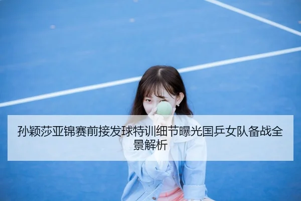 孙颖莎亚锦赛前接发球特训细节曝光国乒女队备战全景解析