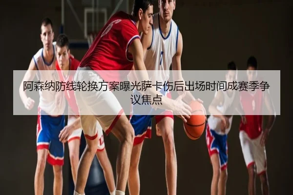 阿森纳防线轮换方案曝光萨卡伤后出场时间成赛季争议焦点