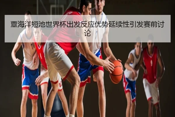 覃海洋短池世界杯出发反应优势延续性引发赛前讨论